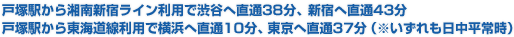 戸塚駅から湘南新宿ライン利用で渋谷へ直通38分、新宿へ直通43分戸塚駅から東海道線利用で横浜へ直通10分、東京へ直通37分(※いずれも日中平常時)